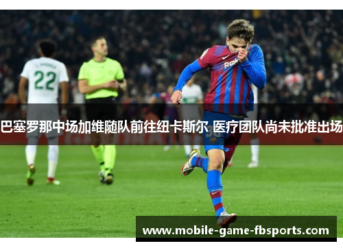 巴塞罗那中场加维随队前往纽卡斯尔 医疗团队尚未批准出场 巴塞罗那中场加维随队前往纽卡斯尔 医疗团队尚未批准出场