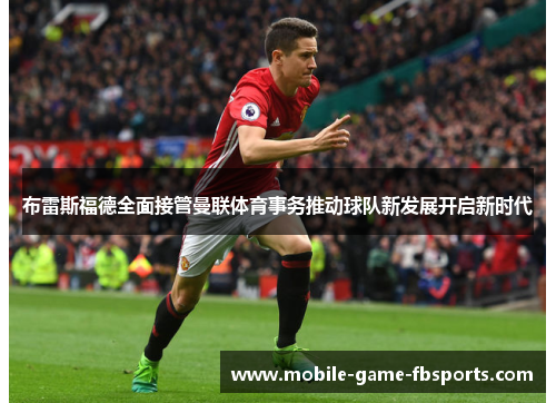 布雷斯福德全面接管曼联体育事务推动球队新发展开启新时代