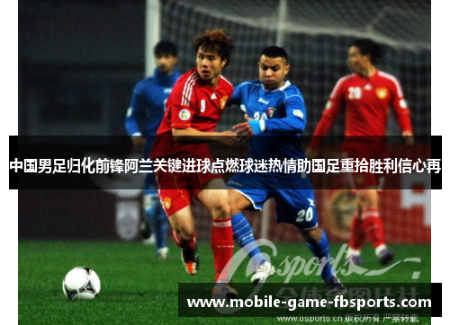 中国男足归化前锋阿兰关键进球点燃球迷热情助国足重拾胜利信心再