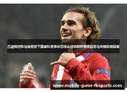 吕迪格对阵马竞背景下国家队赛事状态综合评估解析表现趋势与关键影响因素 吕迪格对阵马竞背景下国家队赛事状态综合评估解析表现趋势与关键影响因素